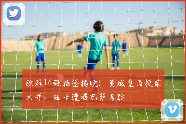 欧冠16强抽签揭晓：曼城皇马提前火并，纽卡遭遇巴萨考验