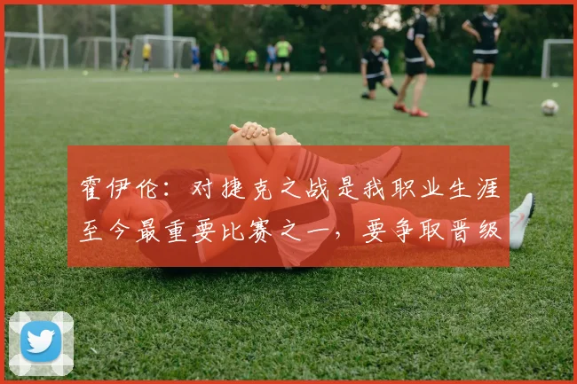 霍伊伦：对捷克之战是我职业生涯至今最重要比赛之一，要争取晋级