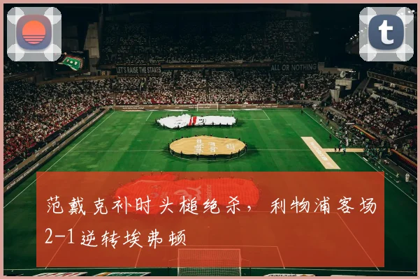 范戴克补时头槌绝杀，利物浦客场2-1逆转埃弗顿