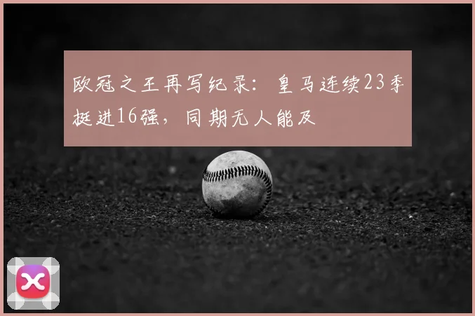 欧冠之王再写纪录：皇马连续23季挺进16强，同期无人能及
