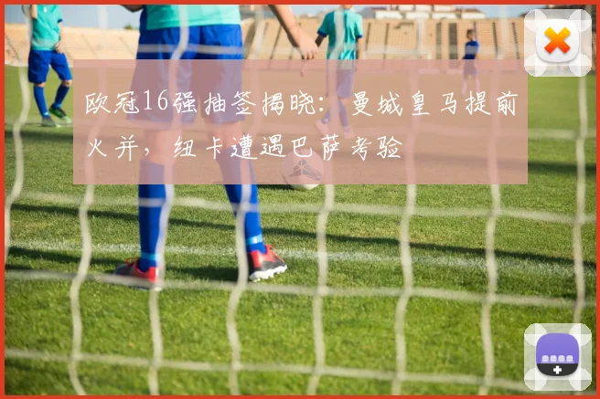 欧冠16强抽签揭晓：曼城皇马提前火并，纽卡遭遇巴萨考验