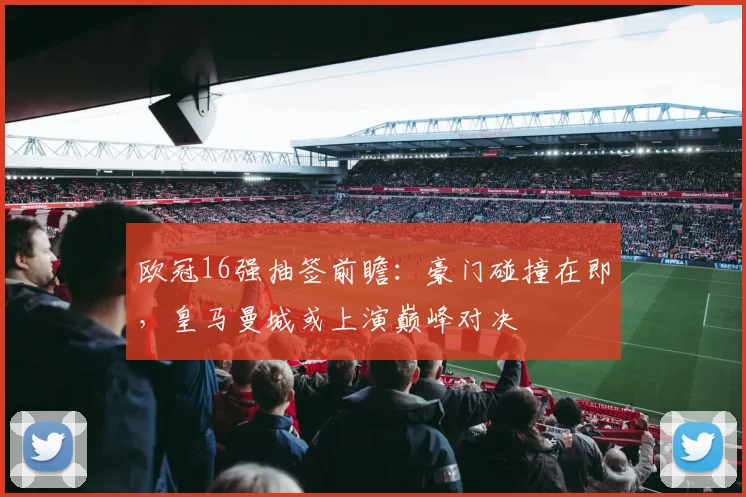 欧冠16强抽签前瞻：豪门碰撞在即，皇马曼城或上演巅峰对决
