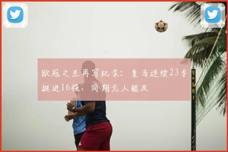欧冠之王再写纪录：皇马连续23季挺进16强，同期无人能及