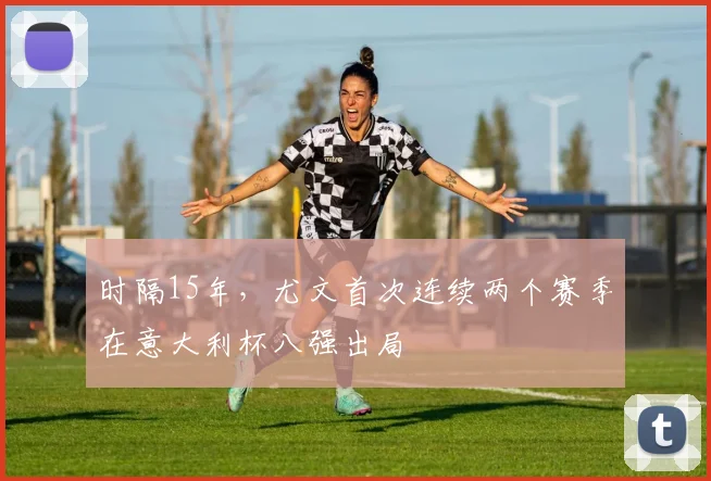 时隔15年，尤文首次连续两个赛季在意大利杯八强出局