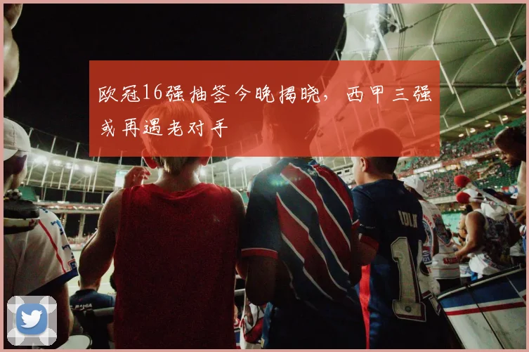 欧冠16强抽签今晚揭晓，西甲三强或再遇老对手