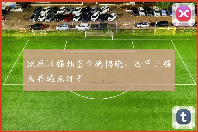 欧冠16强抽签今晚揭晓，西甲三强或再遇老对手