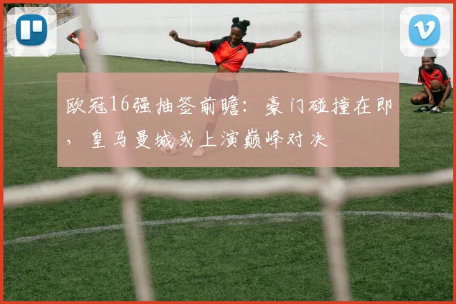 欧冠16强抽签前瞻：豪门碰撞在即，皇马曼城或上演巅峰对决