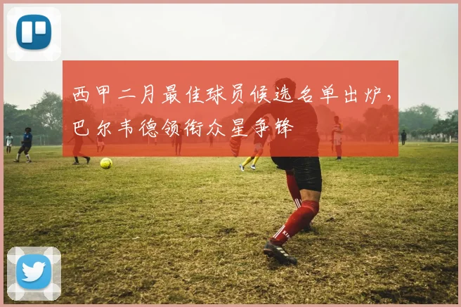 西甲二月最佳球员候选名单出炉，巴尔韦德领衔众星争锋